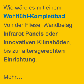Wie wäre es mit einem Wohlfühl-Komplettbad  Von der Fliese, Wandbelag, Infrarot Panels oder  innovativen Klimaböden, bis zur altersgerechten Einrichtung.   Mehr…